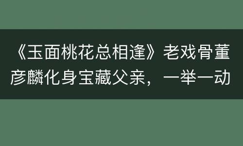 《玉面桃花总相逢》老戏骨董彦麟化身宝藏父亲，一举一动皆是戏