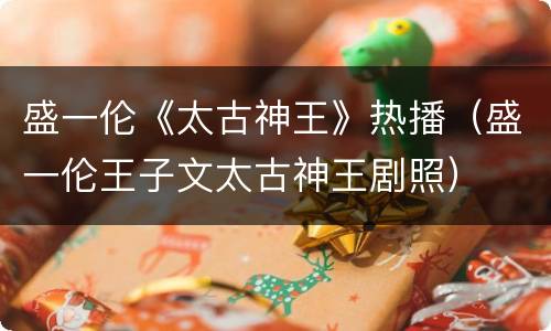 盛一伦《太古神王》热播（盛一伦王子文太古神王剧照）