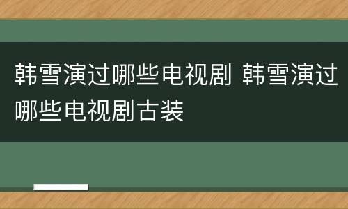 韩雪演过哪些电视剧 韩雪演过哪些电视剧古装