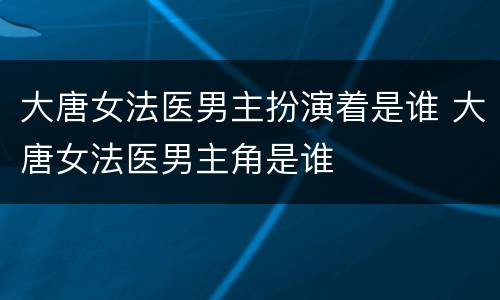 大唐女法医男主扮演着是谁 大唐女法医男主角是谁