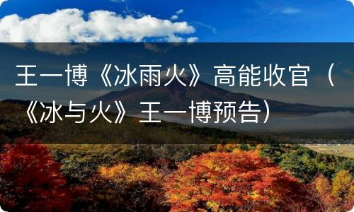 王一博《冰雨火》高能收官（《冰与火》王一博预告）
