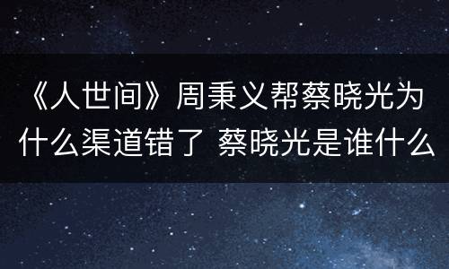 《人世间》周秉义帮蔡晓光为什么渠道错了 蔡晓光是谁什么人