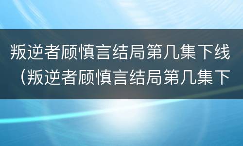 叛逆者顾慎言结局第几集下线（叛逆者顾慎言结局第几集下线了）
