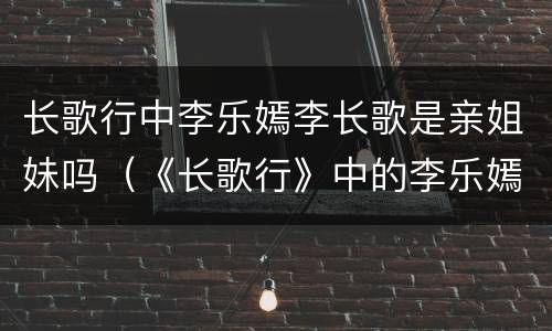 长歌行中李乐嫣李长歌是亲姐妹吗（《长歌行》中的李乐嫣）