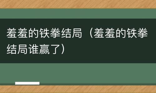 羞羞的铁拳结局（羞羞的铁拳结局谁赢了）