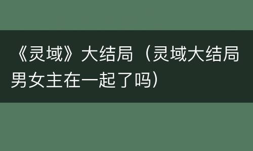 《灵域》大结局（灵域大结局男女主在一起了吗）