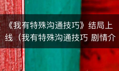 《我有特殊沟通技巧》结局上线（我有特殊沟通技巧 剧情介绍）