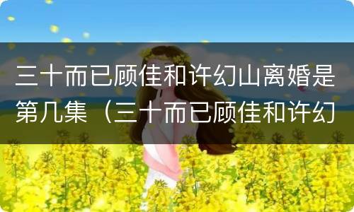 三十而已顾佳和许幻山离婚是第几集（三十而已顾佳和许幻山离婚哪集）
