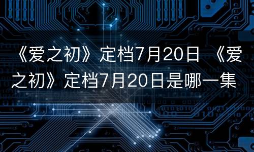 《爱之初》定档7月20日 《爱之初》定档7月20日是哪一集