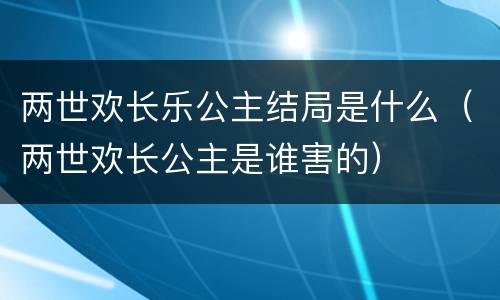 两世欢长乐公主结局是什么（两世欢长公主是谁害的）
