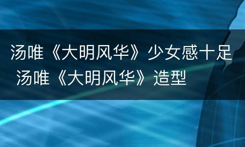 汤唯《大明风华》少女感十足 汤唯《大明风华》造型