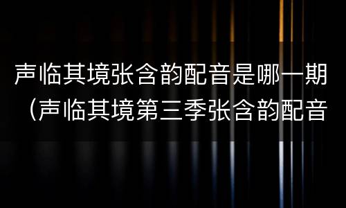 声临其境张含韵配音是哪一期（声临其境第三季张含韵配音）