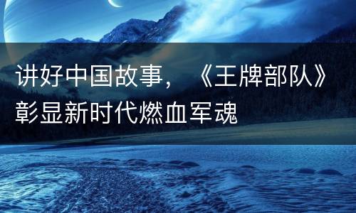 讲好中国故事，《王牌部队》彰显新时代燃血军魂
