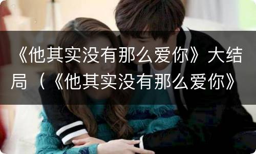 《他其实没有那么爱你》大结局（《他其实没有那么爱你》大结局是什么）