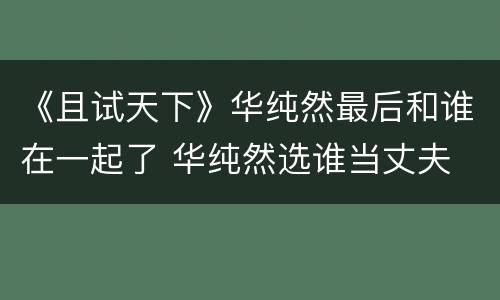 《且试天下》华纯然最后和谁在一起了 华纯然选谁当丈夫