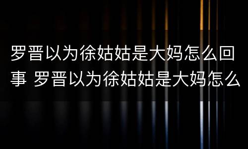 罗晋以为徐姑姑是大妈怎么回事 罗晋以为徐姑姑是大妈怎么回事视频