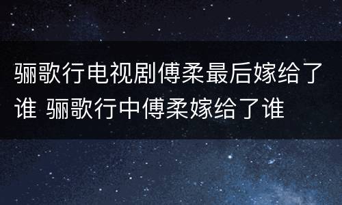 骊歌行电视剧傅柔最后嫁给了谁 骊歌行中傅柔嫁给了谁