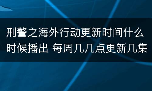 刑警之海外行动更新时间什么时候播出 每周几几点更新几集