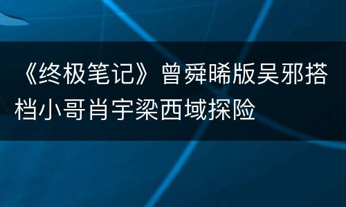 《终极笔记》曾舜晞版吴邪搭档小哥肖宇梁西域探险