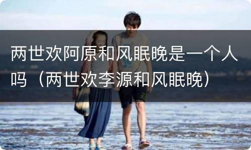 两世欢阿原和风眠晚是一个人吗（两世欢李源和风眠晚）