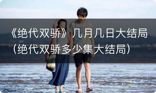 《绝代双骄》几月几日大结局（绝代双骄多少集大结局）