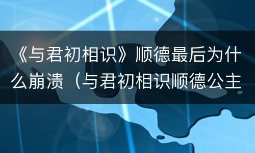 《与君初相识》顺德最后为什么崩溃（与君初相识顺德公主）