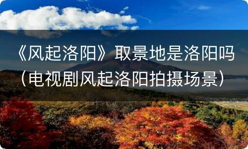 《风起洛阳》取景地是洛阳吗（电视剧风起洛阳拍摄场景）