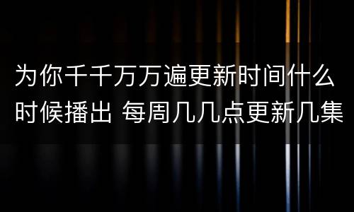 为你千千万万遍更新时间什么时候播出 每周几几点更新几集