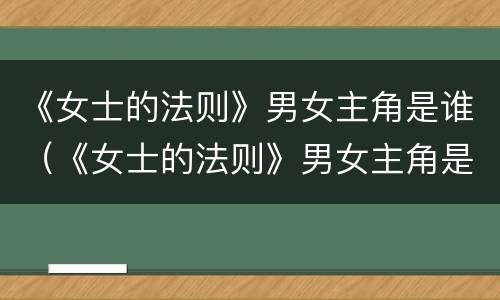 《女士的法则》男女主角是谁（《女士的法则》男女主角是谁演的）