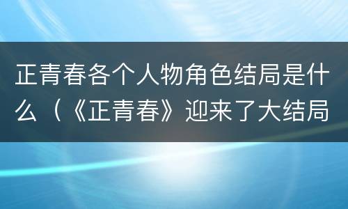 正青春各个人物角色结局是什么（《正青春》迎来了大结局,里面的主要人物最后都怎样了?）