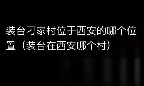装台刁家村位于西安的哪个位置（装台在西安哪个村）