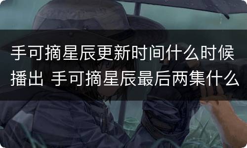 手可摘星辰更新时间什么时候播出 手可摘星辰最后两集什么时候更新