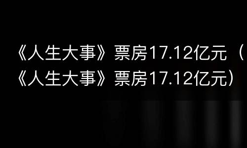 《人生大事》票房17.12亿元（《人生大事》票房17.12亿元）