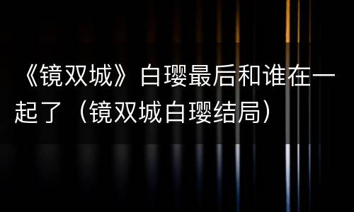 《镜双城》白璎最后和谁在一起了（镜双城白璎结局）