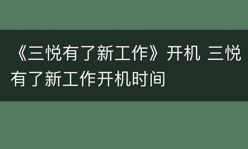 《三悦有了新工作》开机 三悦有了新工作开机时间