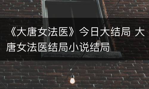 《大唐女法医》今日大结局 大唐女法医结局小说结局