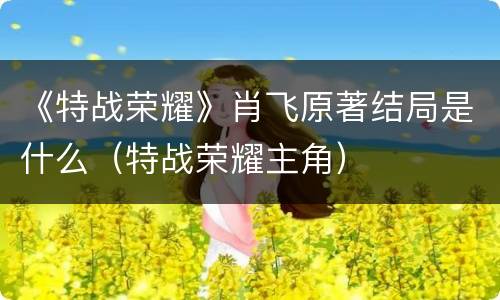 《特战荣耀》肖飞原著结局是什么（特战荣耀主角）