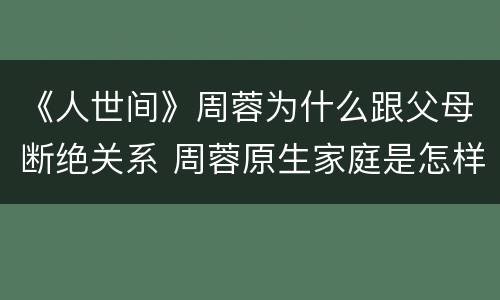 《人世间》周蓉为什么跟父母断绝关系 周蓉原生家庭是怎样的