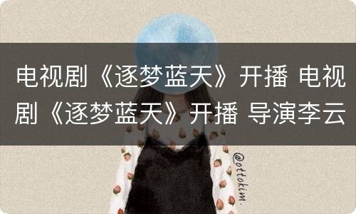 电视剧《逐梦蓝天》开播 电视剧《逐梦蓝天》开播 导演李云亮分享创作心得