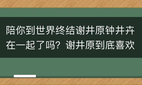 陪你到世界终结谢井原钟井卉在一起了吗？谢井原到底喜欢谁？