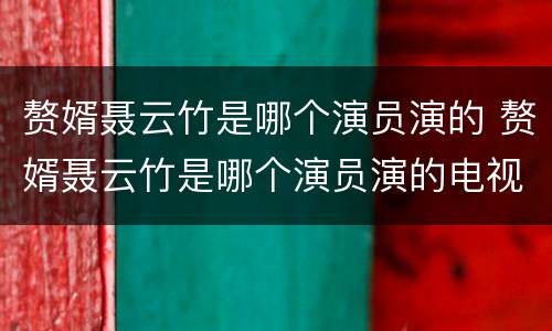 赘婿聂云竹是哪个演员演的 赘婿聂云竹是哪个演员演的电视剧