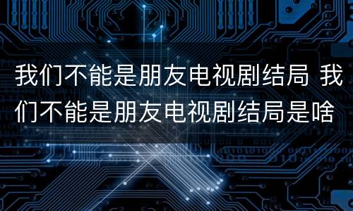 我们不能是朋友电视剧结局 我们不能是朋友电视剧结局是啥