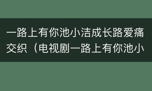 一路上有你池小洁成长路爱痛交织（电视剧一路上有你池小洁结局）