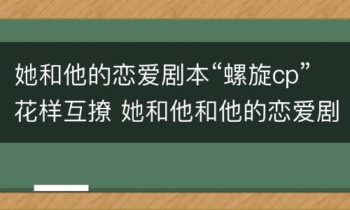 她和他的恋爱剧本“螺旋cp”花样互撩 她和他和他的恋爱剧本