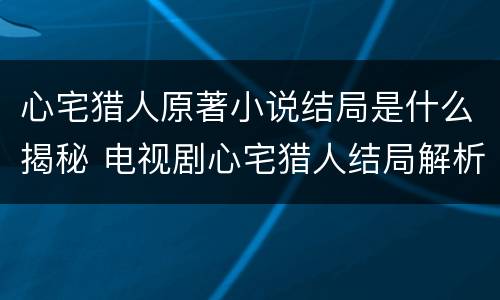 心宅猎人原著小说结局是什么揭秘 电视剧心宅猎人结局解析