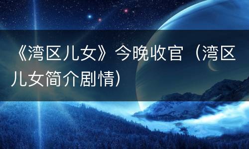 《湾区儿女》今晚收官（湾区儿女简介剧情）