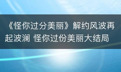 《怪你过分美丽》解约风波再起波澜 怪你过份美丽大结局
