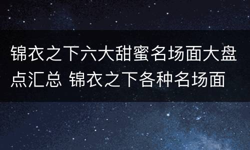 锦衣之下六大甜蜜名场面大盘点汇总 锦衣之下各种名场面