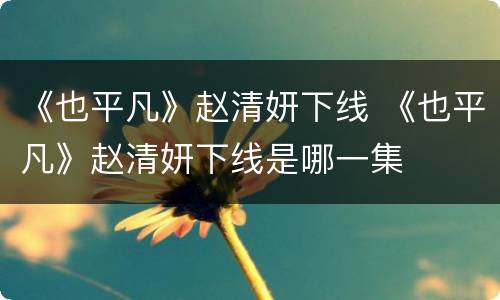 《也平凡》赵清妍下线 《也平凡》赵清妍下线是哪一集