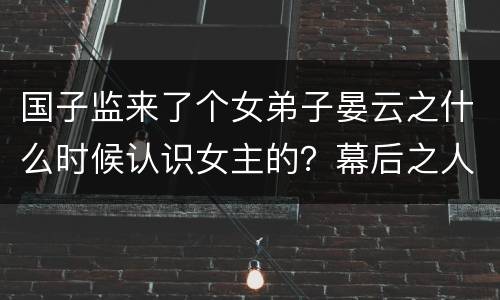 国子监来了个女弟子晏云之什么时候认识女主的？幕后之人到底是谁吗？